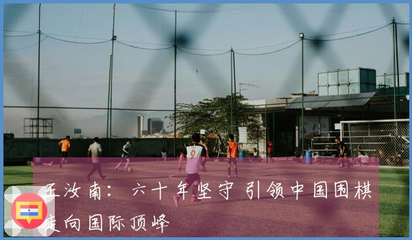 王汝南：六十年坚守 引领中国围棋走向国际顶峰