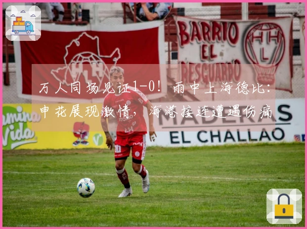 万人同场见证1-0！雨中上海德比：申花展现激情，海港接连遭遇伤痛