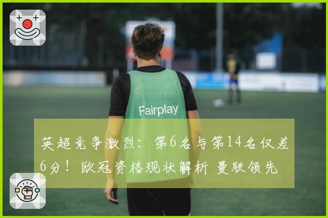 英超竞争激烈：第6名与第14名仅差6分！欧冠资格现状解析 曼联领先切尔西7分
