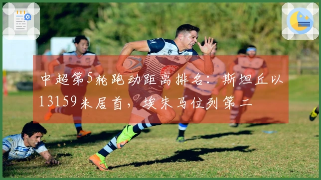中超第5轮跑动距离排名：斯坦丘以13159米居首，埃朱马位列第二
