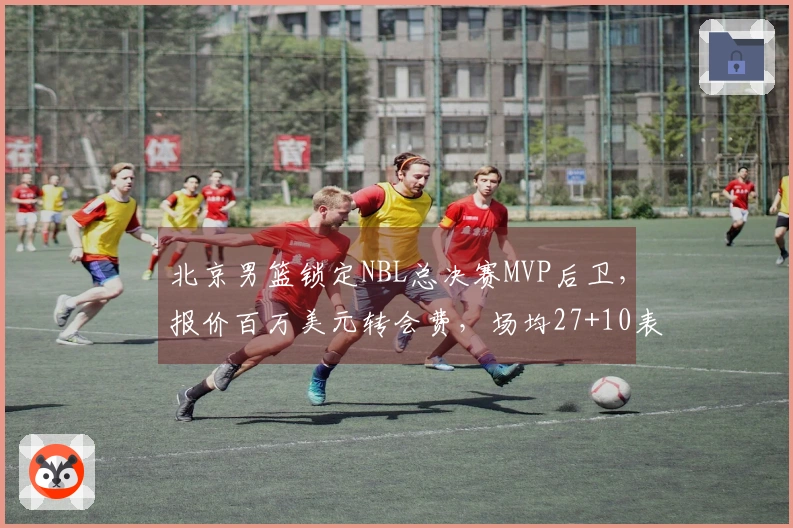 北京男篮锁定NBL总决赛MVP后卫，报价百万美元转会费，场均27+10表现引关注