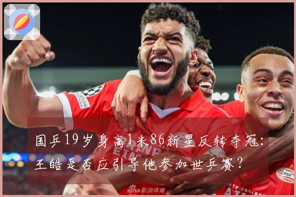国乒19岁身高1米86新星反转夺冠：王皓是否应引导他参加世乒赛？