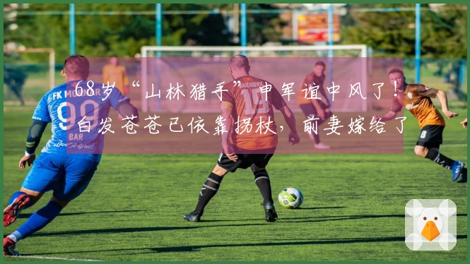 68岁“山林猎手”申军谊中风了！白发苍苍已依靠拐杖，前妻嫁给了其好友