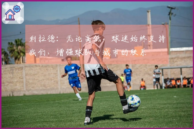 利拉德：无论高低，球迷始终支持我们，增强球队与城市的联系