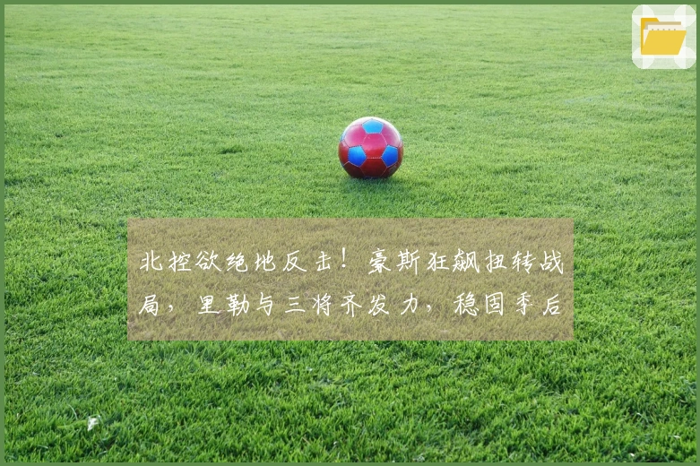 北控欲绝地反击！豪斯狂飙扭转战局，里勒与三将齐发力，稳固季后赛前景