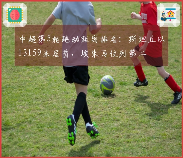 中超第5轮跑动距离排名：斯坦丘以13159米居首，埃朱马位列第二