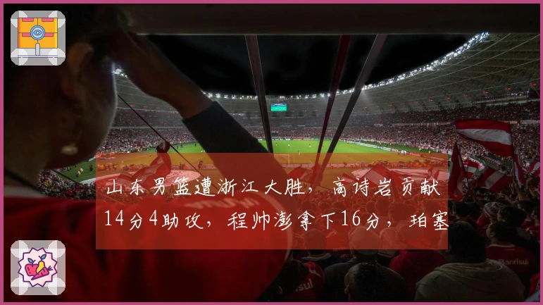 山东男篮遭浙江大胜，高诗岩贡献14分4助攻，程帅澎拿下16分，珀塞尔状态不佳