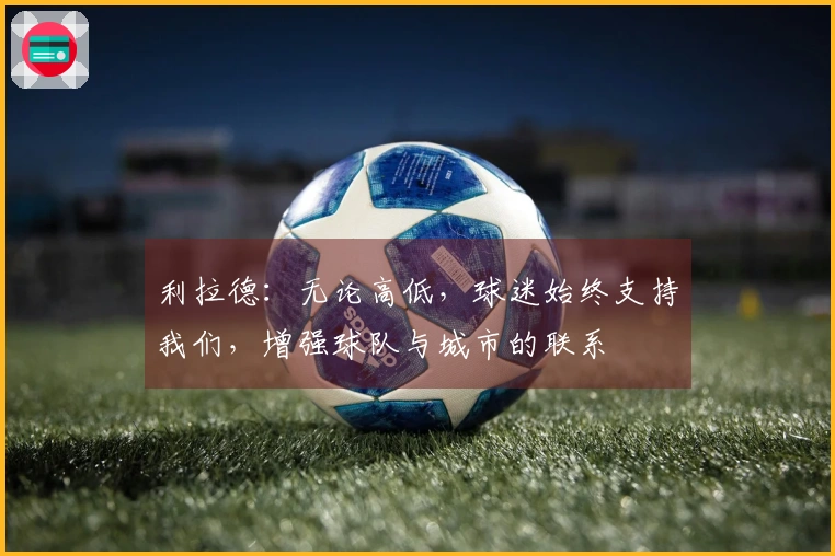 利拉德：无论高低，球迷始终支持我们，增强球队与城市的联系