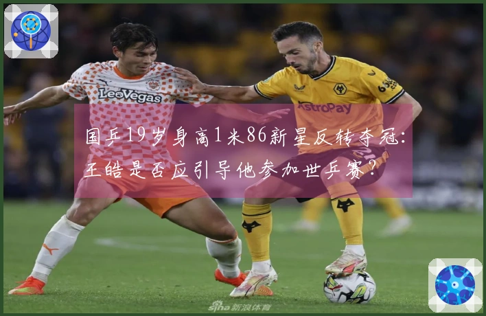 国乒19岁身高1米86新星反转夺冠:王皓是否应引导他参加世乒赛?